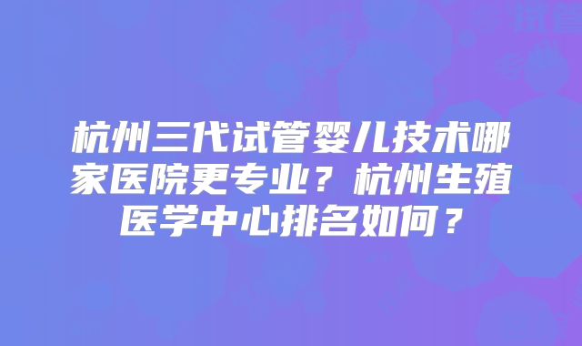 杭州三代试管婴儿技术哪家医院更专业?杭州生殖医学中心排名如何?