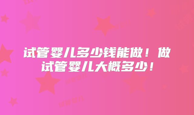 试管婴儿多少钱能做!做试管婴儿大概多少!