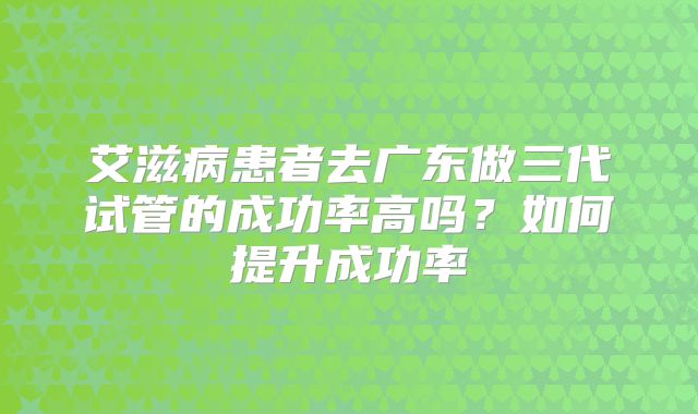 艾滋病患者去广东做三代试管的成功率高吗？如何提升成功率
