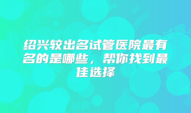 绍兴较出名试管医院最有名的是哪些，帮你找到最佳选择