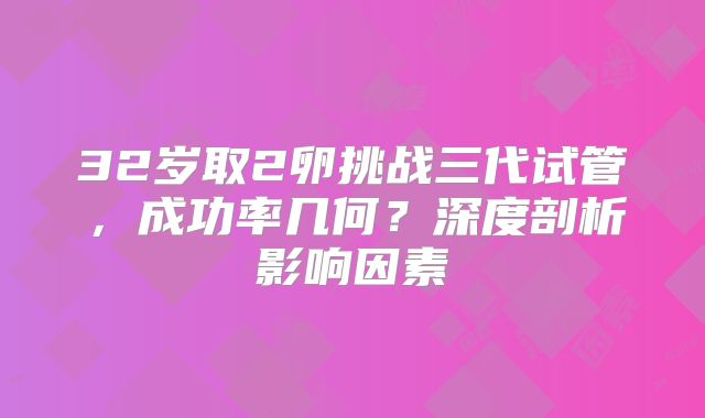 32岁取2卵挑战三代试管，成功率几何？深度剖析影响因素