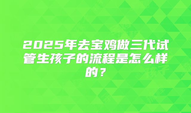 2025年去宝鸡做三代试管生孩子的流程是怎么样的？