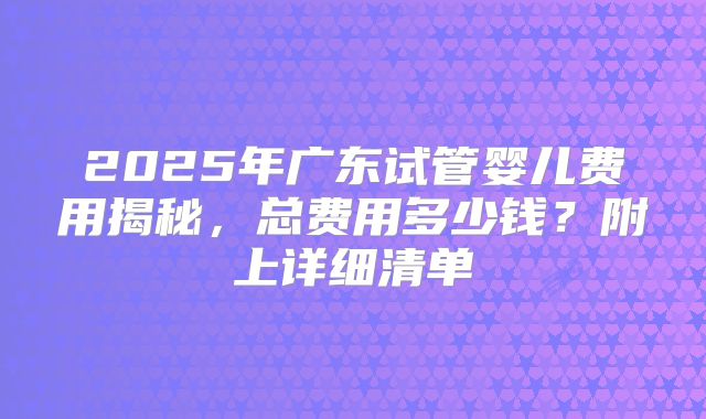 2025年广东试管婴儿费用揭秘,总费用多少钱?附上详细清单