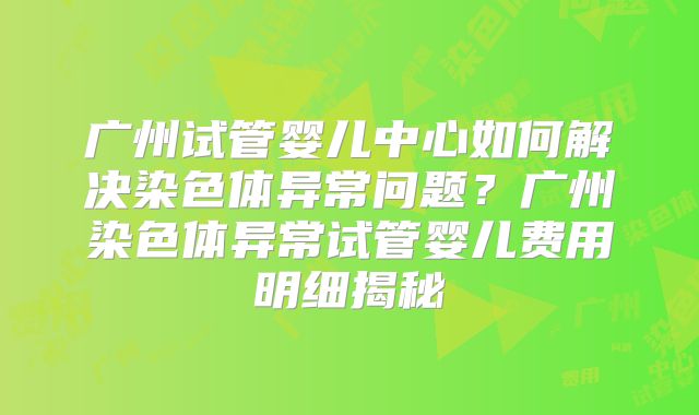 广州试管婴儿中心如何解决染色体异常问题？广州染色体异常试管婴儿费用明细揭秘
