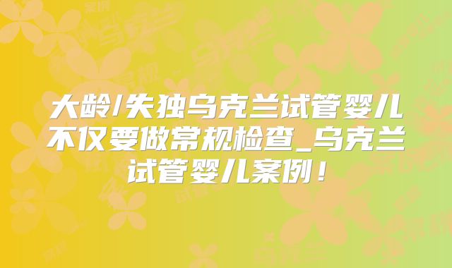 大龄/失独乌克兰试管婴儿不仅要做常规检查_乌克兰试管婴儿案例！