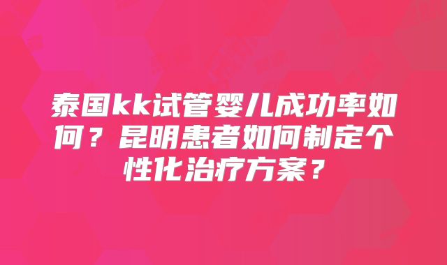 泰国kk试管婴儿成功率如何？昆明患者如何制定个性化治疗方案？