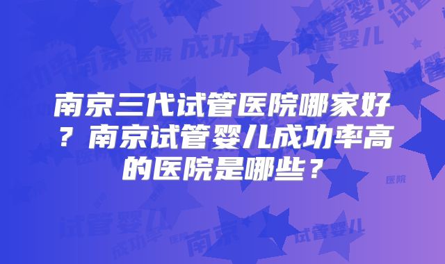 南京三代试管医院哪家好?南京试管婴儿成功率高的医院是哪些?