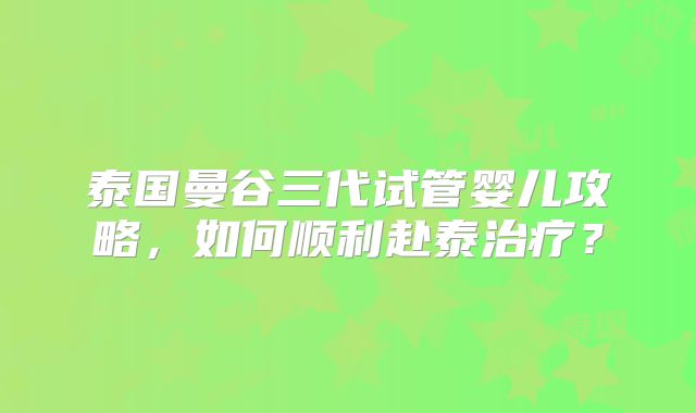 泰国曼谷三代试管婴儿攻略,如何顺利赴泰治疗?