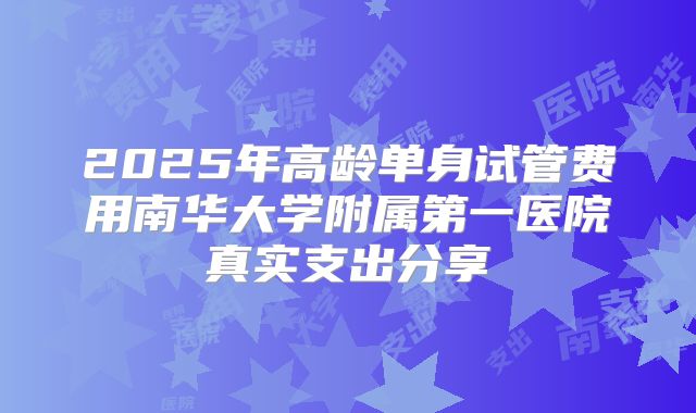 2025年高龄单身试管费用南华大学附属第一医院真实支出分享