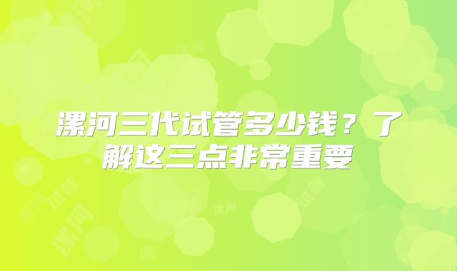 漯河三代试管多少钱?了解这三点非常重要