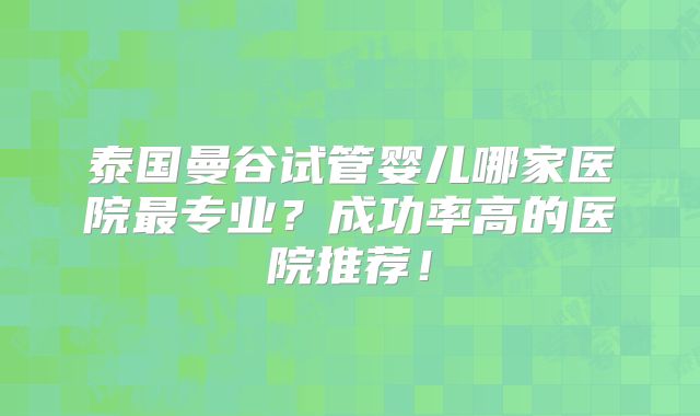 泰国曼谷试管婴儿哪家医院最专业?成功率高的医院推荐!