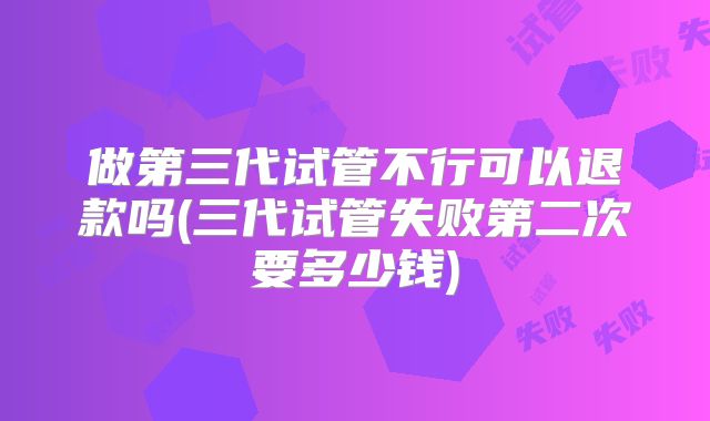 做第三代试管不行可以退款吗(三代试管失败第二次要多少钱)
