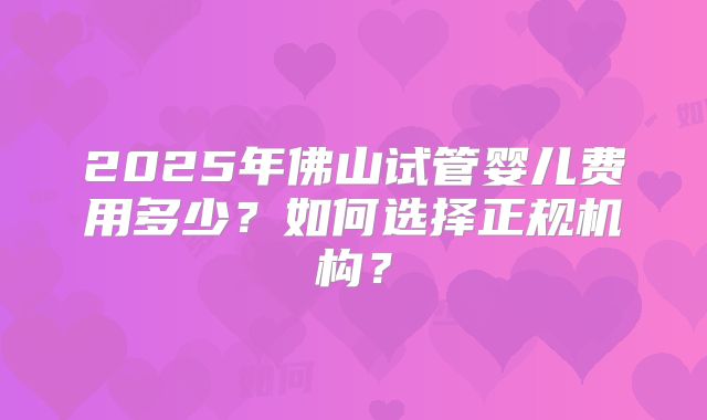 2025年佛山试管婴儿费用多少？如何选择正规机构？