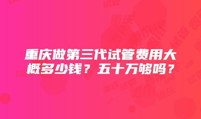 重庆做第三代试管费用大概多少钱?五十万够吗?