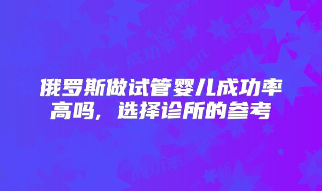 俄罗斯做试管婴儿成功率高吗, 选择诊所的参考