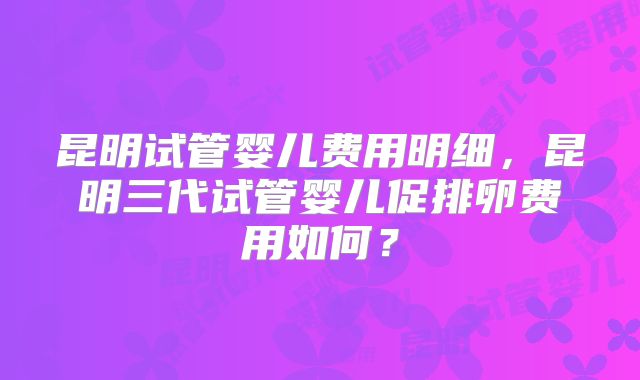 昆明试管婴儿费用明细,昆明三代试管婴儿促排卵费用如何?
