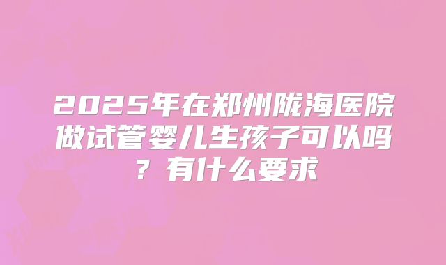 2025年在郑州陇海医院做试管婴儿生孩子可以吗?有什么要求