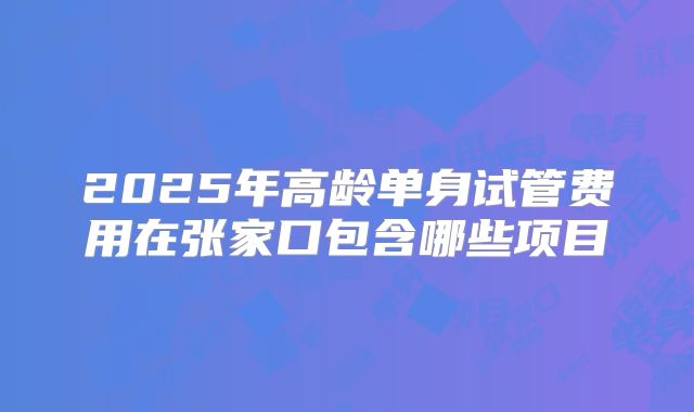 2025年高龄单身试管费用在张家口包含哪些项目
