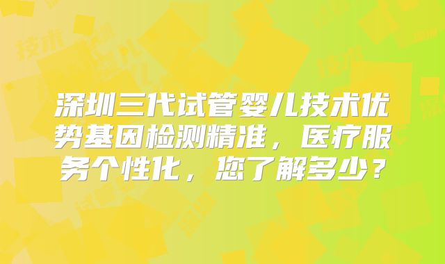 深圳三代试管婴儿技术优势基因检测精准，医疗服务个性化，您了解多少？