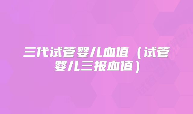 三代试管婴儿血值(试管婴儿三报血值)