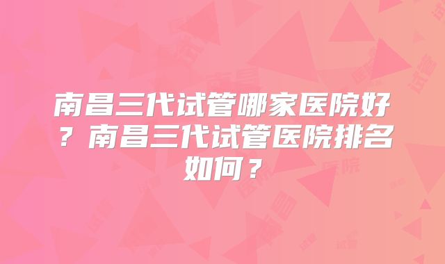 南昌三代试管哪家医院好?南昌三代试管医院排名如何?