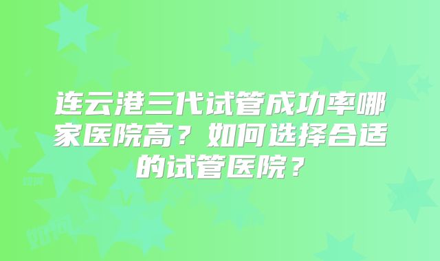 连云港三代试管成功率哪家医院高?如何选择合适的试管医院?
