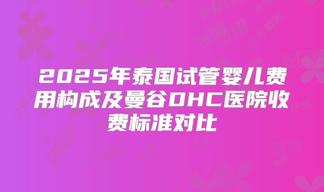 2025年泰国试管婴儿费用构成及曼谷DHC医院收费标准对比