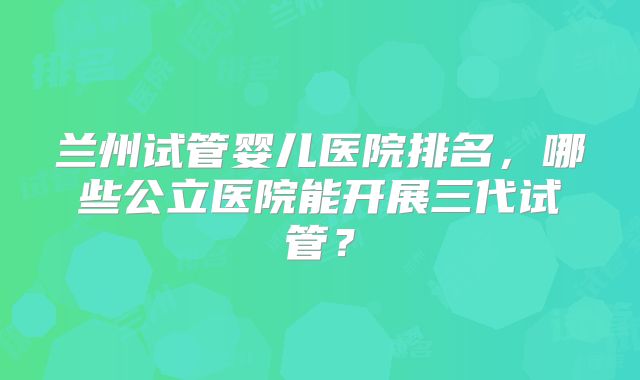 兰州试管婴儿医院排名,哪些公立医院能开展三代试管?
