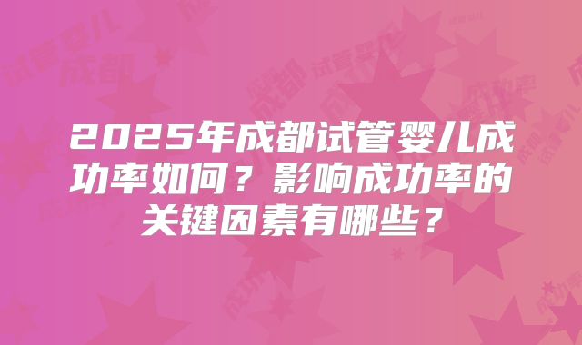 2025年成都试管婴儿成功率如何?影响成功率的关键因素有哪些?