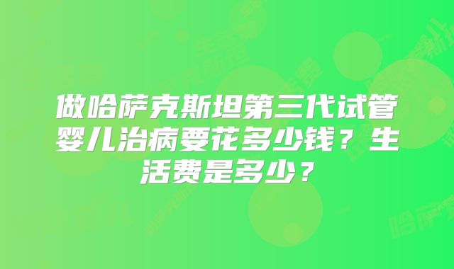 做哈萨克斯坦第三代试管婴儿治病要花多少钱？生活费是多少？