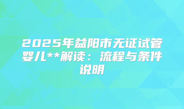 2025年益阳市无证试管婴儿**解读：流程与条件说明