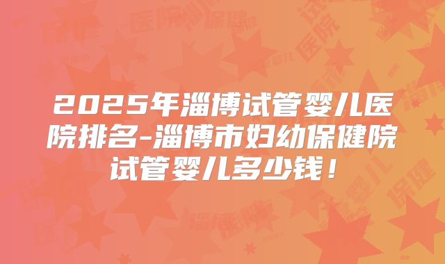 2025年淄博试管婴儿医院排名-淄博市妇幼保健院试管婴儿多少钱!