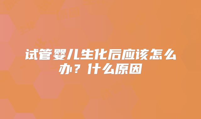 试管婴儿生化后应该怎么办？什么原因