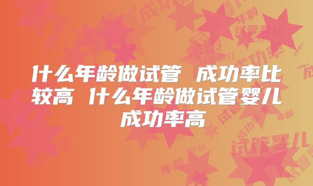 什么年龄做试管 成功率比较高 什么年龄做试管婴儿 成功率高