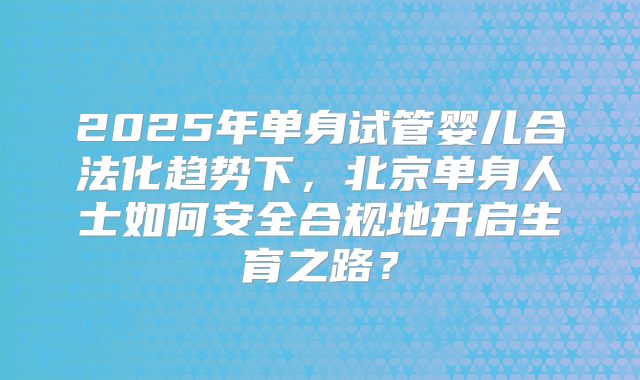 2025年单身试管婴儿合法化趋势下,北京单身人士如何安全合规地开启生育之路?