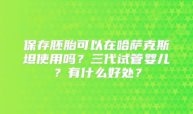 保存胚胎可以在哈萨克斯坦使用吗？三代试管婴儿？有什么好处？