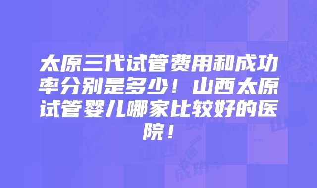太原三代试管费用和成功率分别是多少!山西太原试管婴儿哪家比较好的医院!