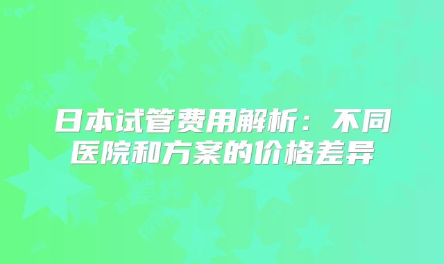 日本试管费用解析：不同医院和方案的价格差异