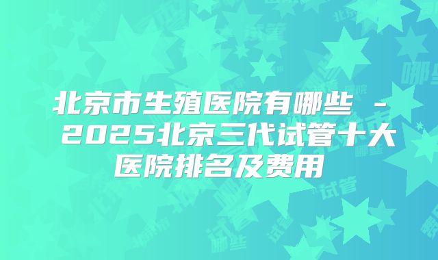 北京市生殖医院有哪些 - 2025北京三代试管十大医院排名及费用