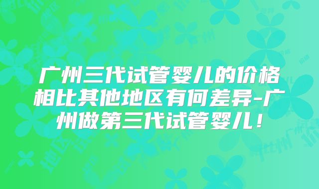 广州三代试管婴儿的价格相比其他地区有何差异-广州做第三代试管婴儿!