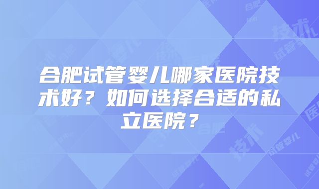 合肥试管婴儿哪家医院技术好?如何选择合适的私立医院?