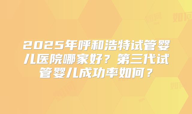2025年呼和浩特试管婴儿医院哪家好?第三代试管婴儿成功率如何?
