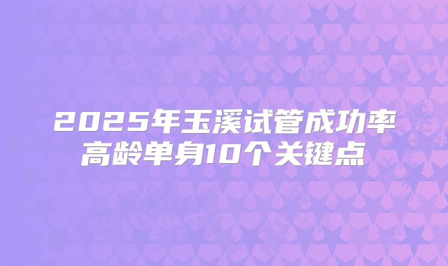2025年玉溪试管成功率高龄单身10个关键点