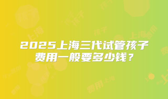 2025上海三代试管孩子费用一般要多少钱？