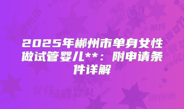 2025年郴州市单身女性做试管婴儿**:附申请条件详解