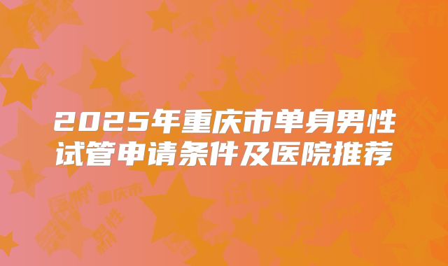 2025年重庆市单身男性试管申请条件及医院推荐