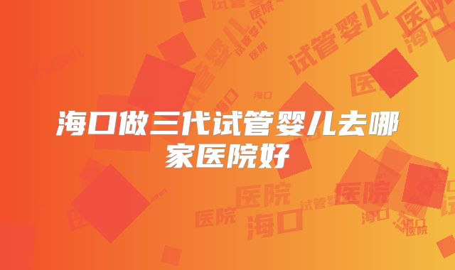 海口做三代试管婴儿去哪家医院好