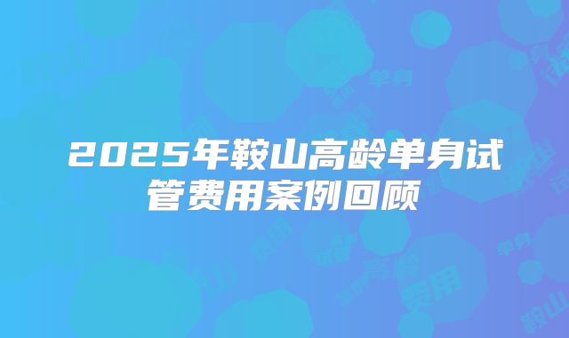 2025年鞍山高龄单身试管费用案例回顾
