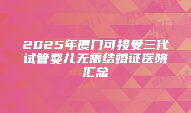 2025年厦门可接受三代试管婴儿无需结婚证医院汇总