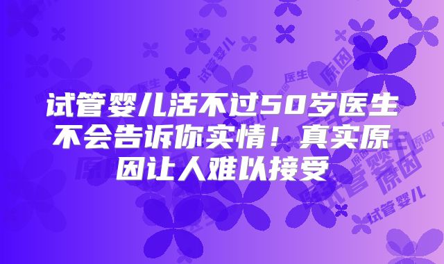 试管婴儿活不过50岁医生不会告诉你实情!真实原因让人难以接受